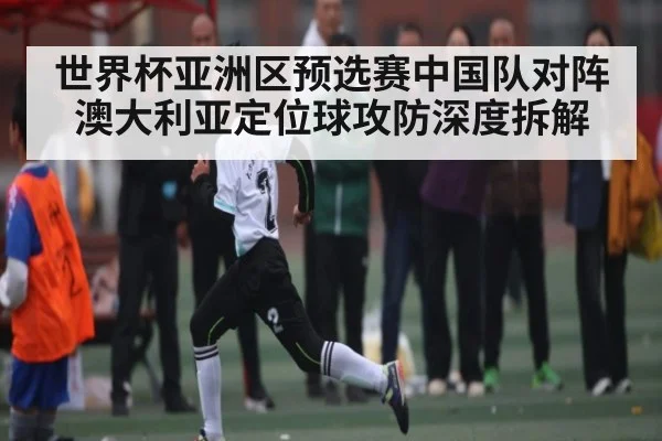 世界杯亚洲区预选赛中国队对阵澳大利亚定位球攻防深度拆解